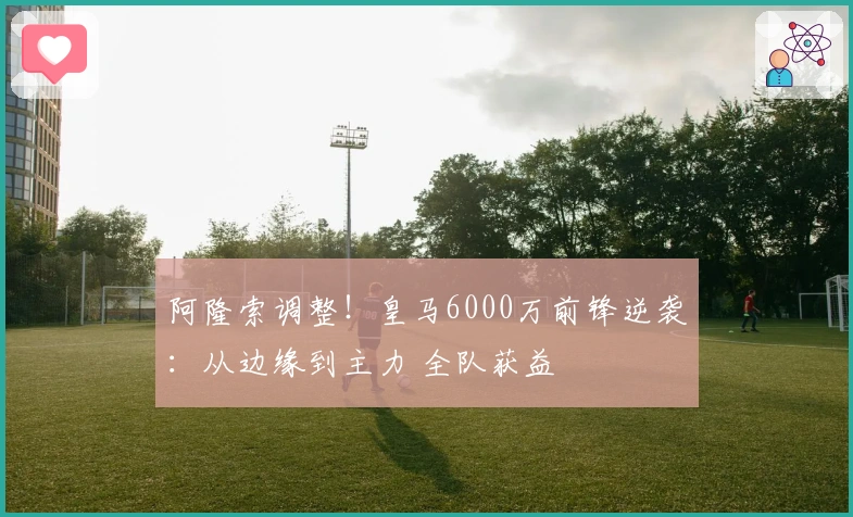 阿隆索调整！皇马6000万前锋逆袭：从边缘到主力 全队获益