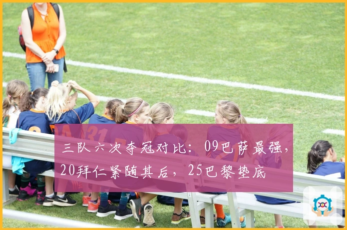 三队六次夺冠对比：09巴萨最强，20拜仁紧随其后，25巴黎垫底