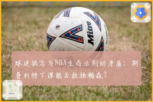 球迷执念与NBA生存法则的矛盾：斯普利特下课能否救杨瀚森？