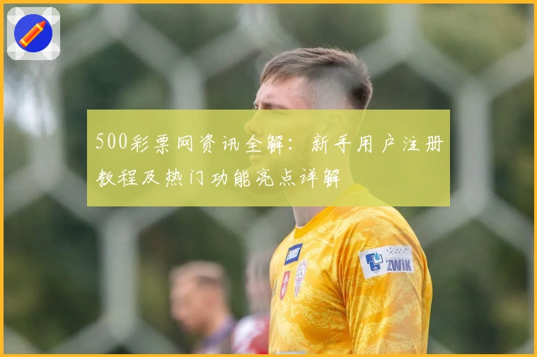 500彩票网资讯全解:新手用户注册教程及热门功能亮点详解