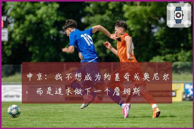 申京：我不想成为约基奇或奥尼尔，而是追求做下一个詹姆斯