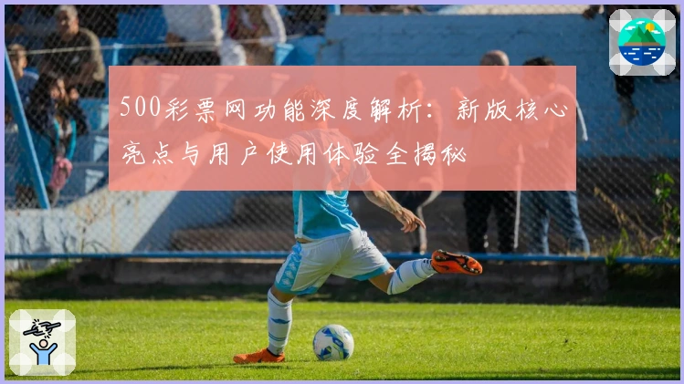 500彩票网功能深度解析:新版核心亮点与用户使用体验全揭秘