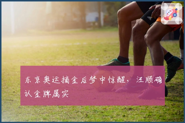 东京奥运摘金后梦中惊醒，汪顺确认金牌属实